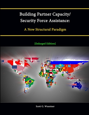 Building Partner Capacity / Security Force Assistance: A New Structural Paradigm [Enlarged Edition] - Wuestner, Scott G.