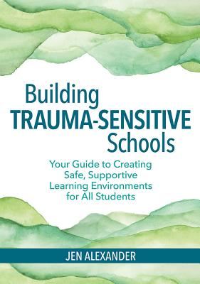Building Trauma-Sensitive Schools: Your Guide to Creating Safe, Supportive Learning Environments for All Students - Alexander, Jen