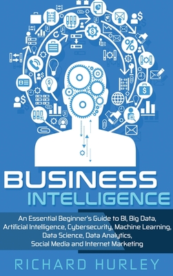 Business Intelligence: An Essential Beginner's Guide to BI, Big Data, Artificial Intelligence, Cybersecurity, Machine Learning, Data Science, Data Analytics, Social Media and Internet Marketing - Hurley, Richard