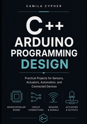 C++ Arduino Programming Design: Practical Projects for Sensors, Actuators, Automation, and Connected Devices - Cypher, Camila