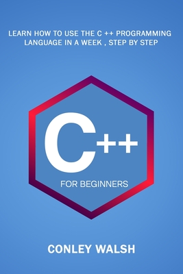 C++ For Beginners: Learn How To Use The C ++ Programming Language in a Week, Step by Step - Walsh, Conley