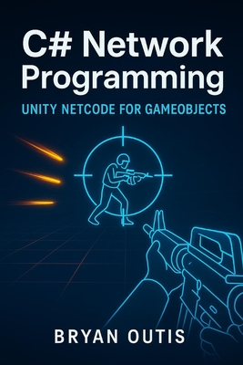 C# Network Programming: Unity Netcode for GameObjects: Learn Advanced Multiplayer Systems the Fun Way by Building a Competitive Shooter with C#, Server Authority, and Lag Compensation - Outis, Bryan