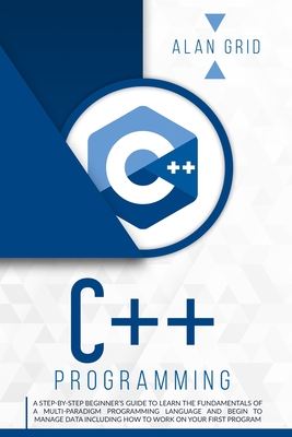 C++ Programming: A Step-By-Step Beginner's Guide to Learn the Fundamentals of a Multi-Paradigm Programming Language and Begin to Manage Data Including How to Work on Your First Program - Grid, Alan