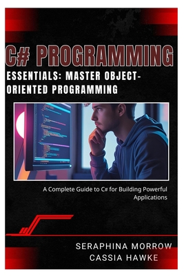 C# Programming Essentials: MASTER OBJECT-ORIENTED PROGRAMMING: A Complete Guide to C# for Building Powerful Applications - Hawke, Cassia, and Morrow, Seraphina