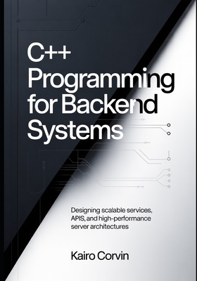 C++ Programming for Backend Systems: Designing Scalable Services, APIs, and High-Performance Server Architectures - Corvin, Kairo