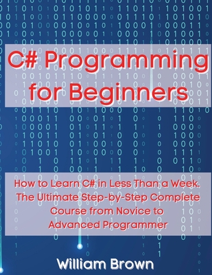 C# Programming for Beginners: How to Learn C# in Less Than a Week. The Ultimate Step-by-Step Complete Course from Novice to Advanced Programmer - Brown, William