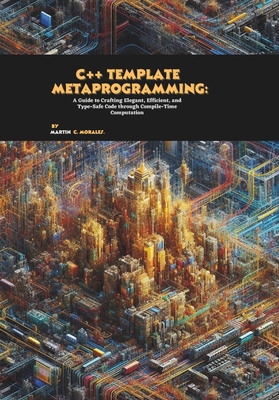C++ Template Metaprogramming: A Guide to Crafting Elegant, Efficient, and Type-Safe Code through Compile-Time Computation - C Morales, Martin