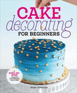 Cake Decorating for Beginners: A Step-By-Step Guide to Decorating Like a Pro