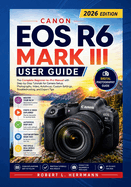 Canon EOS R6 Mark III User Guide 2026: The Complete Beginner to Pro Manual with Step by Step Tutorials for Camera Setup, Photography, Video, Autofocus, Custom Settings, Troubleshooting and Expert Tips