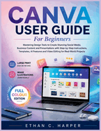 Canva User Guide for Beginners: Mastering Design Tools to Create Stunning Social Media, Business Content and Presentations with Step-by-Step Instructions, Templates, AI Features and Video Editing