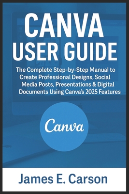 Canva User Guide: The Complete Step-by-Step Manual to Create Professional Designs, Social Media Posts, Presentations & Digital Documents Using Canva's 2025 Features - E Carson, James