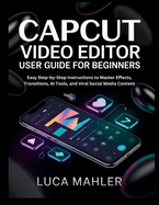 CapCut Video Editor User Guide for Beginners: Easy Step-by-Step Instructions to Master Effects, Transitions, AI Tools, and Viral Social Media Content