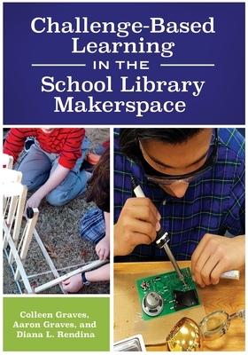Challenge-Based Learning in the School Library Makerspace - Graves, Colleen, and Graves, Aaron, and Rendina, Diana L
