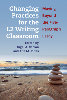 Changing Practices for the L2 Writing Classroom: Moving Beyond the Five-Paragraph Essay - Caplan, Nigel A. (Editor), and Johns, Ann (Editor)