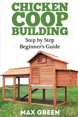Chicken Coop Building: Step by Step Beginner's Guide - Green, Max