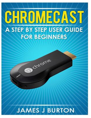 Chromecast: A Step by Step User Guide for Beginners - Burton, James J