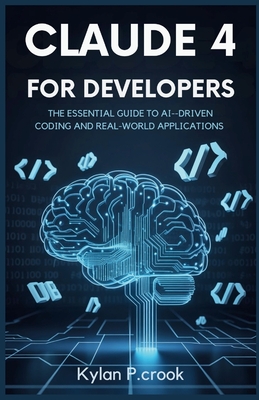 Claude 4 for Developers: The Essential Guide to AI-Driven Coding and Real-World Applications: A Developer's Handbook for Using Claude 4 to Build Powerful Coding Agents and Efficient Task Automation - P Crook, Kylan