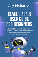 Claude AI 4.6 User Guide for Beginners: Simple Steps to Automate Tasks Generate Content And Solve Problems For Productivity And Creativity With Sample Prompts