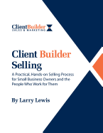Client Builder Selling: A Practical, Hands-On Selling Process for Small Business Owners and the People Who Work for Them