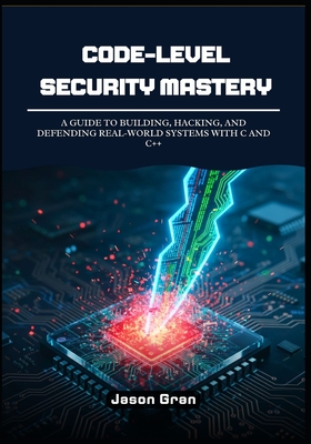 Code-Level Security Mastery: A Guide to Building, Hacking, and Defending Real-World Systems with C and C++ - Gran, Jason