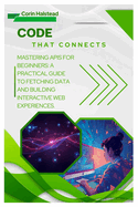 Code That Connects: Mastering APIs for Beginners: A Practical Guide to Fetching Data and Building Interactive Web Experiences