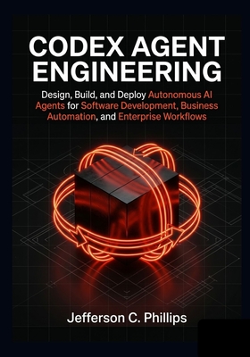 Codex Agent Engineering: Design, Build, and Deploy Autonomous AI Agents for Software Development, Business Automation, and Enterprise Workflows - Phillips, Jefferson C