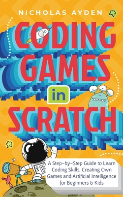 Coding Games in Scratch: A Step-by-Step Guide to Learn Coding Skills, Creating Own Games and Artificial Intelligence for Beginners & Kids - Ayden, Nicholas