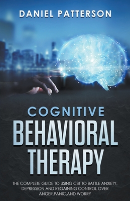 Cognitive Behavioral Therapy: The Complete Guide to Using CBT to Battle Anxiety, Depression and Regaining Control over Anger. - Patterson, Daniel