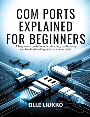 Com Ports Explained for Beginners: A Beginner's Guide to Understanding, Configuring, and Troubleshooting Serial Communication - Liukko, Olle