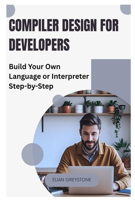 Compiler Design for Developers: Build Your Own Language or Interpreter Step-by-Step - Greystone, Elian