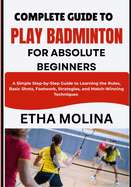 Complete Guide to Play Badminton for Absolute Beginners: A Simple Step-by-Step Guide to Learning the Rules, Basic Shots, Footwork, Strategies, and Match-Winning Techniques