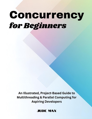 Concurrency for Beginners: An Illustrated, Project-Based Guide to Multithreading & Parallel Computing for Aspiring Developers - Max, Jude