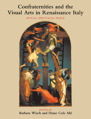 Confraternities and the Visual Arts in Renaissance Italy: Ritual, Spectacle, Image - Wisch, Barbara, and Ahl, Diane Cole