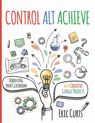 Control Alt Achieve: Rebooting Your Classroom with Creative Google Projects - Curts, Eric