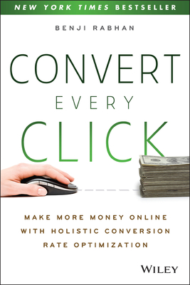 Convert Every Click: Make More Money Online with Holistic Conversion Rate Optimization - Rabhan, Benji