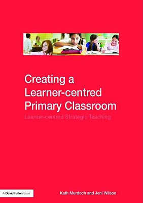 Creating a Learner-centred Primary Classroom: Learner-centered Strategic Teaching - Murdoch, Kath, and Wilson, Jeni