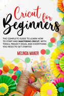 Cricut for Beginners: The Complete Guide to Learn How to Start and Mastering Cricut, With Tools, Project Ideas, And Everything you Need to Get Started
