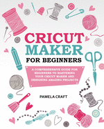 Cricut Maker for Beginners: A Comprehensive Guide for Beginners to Mastering Your Cricut Maker and Designing Amazing Projects