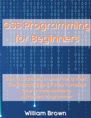 CSS Programming for Beginners: How to Learn CSS in Less Than a Week. The Ultimate Step-by-Step Complete Course from Novice to Advanced Programmer - Brown, William