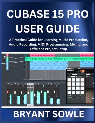 Cubase 15 Pro User Guide: A Practical Guide for Learning Music Production, Audio Recording, MIDI Programming, Mixing, and Efficient Project Setup - Sowle, Bryant