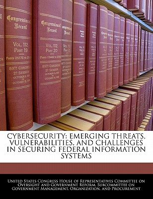 Cybersecurity: Emerging Threats, Vulnerabilities, and Challenges in Securing Federal Information Systems - United States Congress House of Represen (Creator)