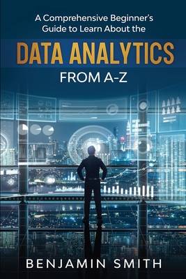 Data Analytics: A Comprehensive Beginner's Guide To Learn About The Realms Of Data Analytics From A-Z - Smith, Benjamin