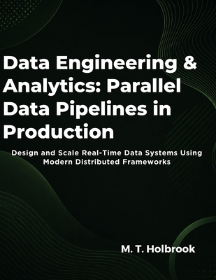 Data Engineering & Analytics: Parallel Data Pipelines in Production: Design and Scale Real-Time Data Systems Using Modern Distributed Frameworks - Holbrook, M T