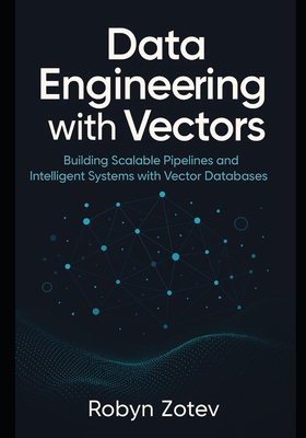 Data Engineering with Vectors: Building Scalable Pipelines and Intelligent Systems with Vector Databases - Zotev, Robyn