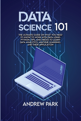 Data Science 101: The Ultimate Guide on What you Need to Know to Work with Data Using Python, Tips, and Tricks to Learn Data Analytics, Machine Learning, and Their Application - Park, Andrew
