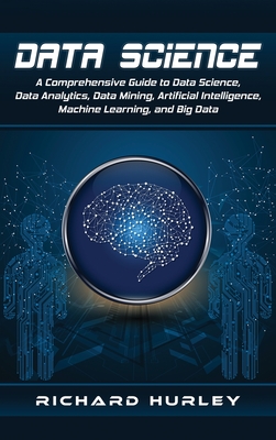 Data Science: A Comprehensive Guide to Data Science, Data Analytics, Data Mining, Artificial Intelligence, Machine Learning, and Big Data - Hurley, Richard