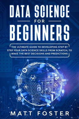 Data Science for Beginners: The Ultimate Guide To Developing Step By Step Your Data Science Skills From Scratch, To Make The Best Decisions And Predictions - Foster, Matt