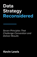 Data Strategy Reconsidered: Seven Principles That Challenge Convention and Deliver Results