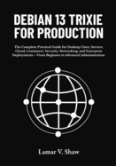 Debian 13 Trixie for Production: The Complete Practical Guide for Desktop Users, Servers, Cloud, Containers, Security, Networking, and Enterprise Deployments - From Beginner to Advanced Administration