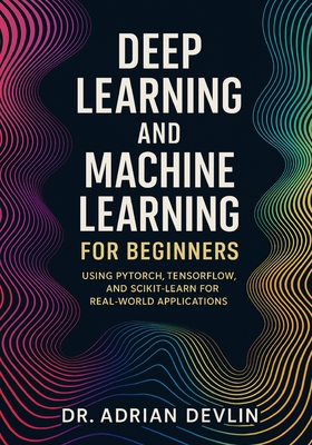 Deep Learning and Machine Learning for Beginners: Using PyTorch, TensorFlow, and Scikit-Learn for Real-World Applications - Devlin, Adrian, Dr.